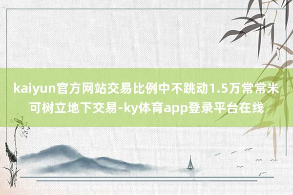 kaiyun官方网站交易比例中不跳动1.5万常常米可树立地下交易-ky体育app登录平台在线