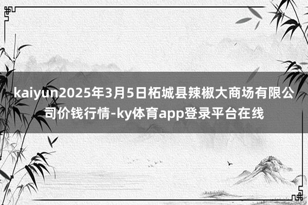 kaiyun2025年3月5日柘城县辣椒大商场有限公司价钱行情-ky体育app登录平台在线