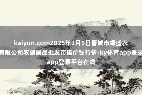 kaiyun.com2025年3月5日晋城市绿盛农工商实业有限公司农副居品批发市集价钱行情-ky体育app登录平台在线