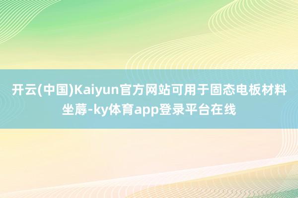 开云(中国)Kaiyun官方网站可用于固态电板材料坐蓐-ky体育app登录平台在线