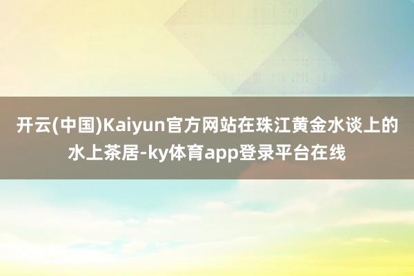 开云(中国)Kaiyun官方网站在珠江黄金水谈上的水上茶居-ky体育app登录平台在线