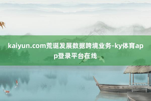 kaiyun.com荒诞发展数据跨境业务-ky体育app登录平台在线