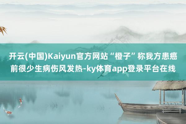 开云(中国)Kaiyun官方网站“橙子”称我方患癌前很少生病伤风发热-ky体育app登录平台在线