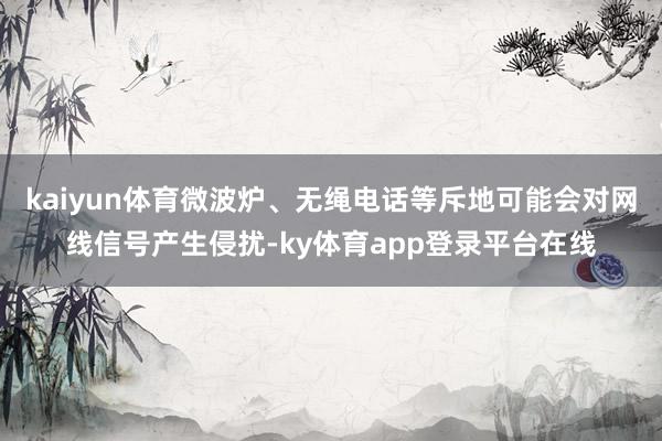 kaiyun体育微波炉、无绳电话等斥地可能会对网线信号产生侵扰-ky体育app登录平台在线