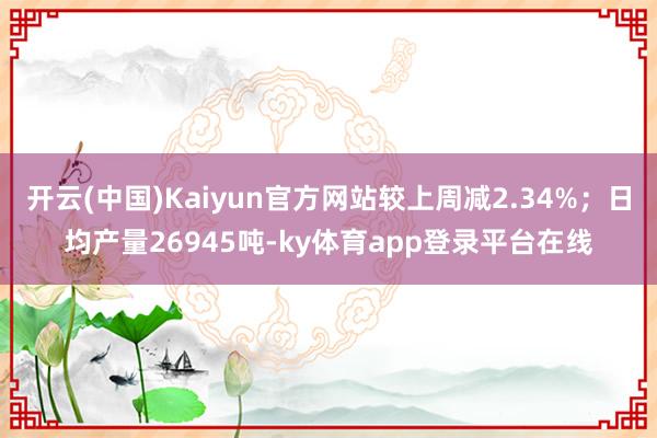 开云(中国)Kaiyun官方网站较上周减2.34%；日均产量26945吨-ky体育app登录平台在线