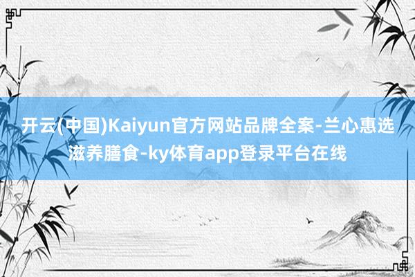 开云(中国)Kaiyun官方网站品牌全案-兰心惠选滋养膳食-ky体育app登录平台在线