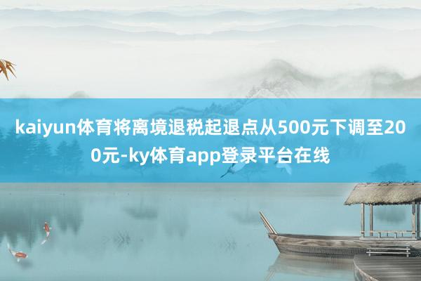 kaiyun体育将离境退税起退点从500元下调至200元-ky体育app登录平台在线