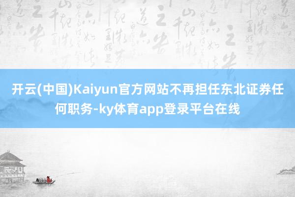 开云(中国)Kaiyun官方网站不再担任东北证券任何职务-ky体育app登录平台在线