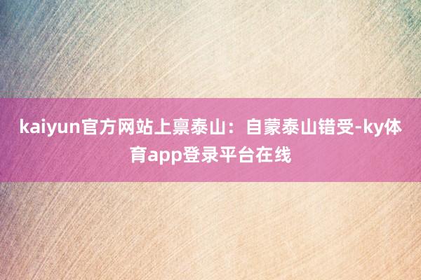 kaiyun官方网站上禀泰山：自蒙泰山错受-ky体育app登录平台在线
