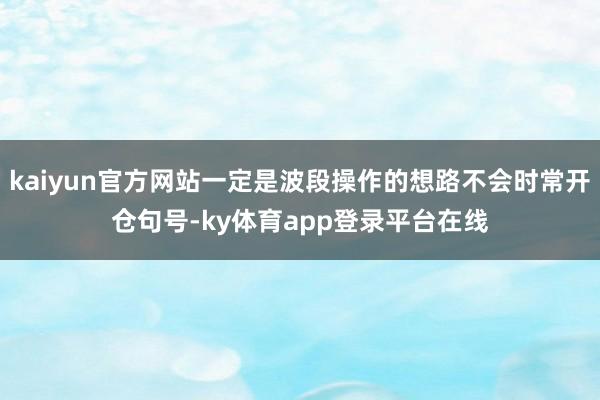 kaiyun官方网站一定是波段操作的想路不会时常开仓句号-ky体育app登录平台在线