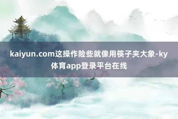 kaiyun.com这操作险些就像用筷子夹大象-ky体育app登录平台在线