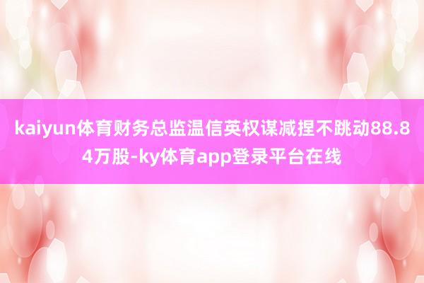 kaiyun体育财务总监温信英权谋减捏不跳动88.84万股-ky体育app登录平台在线