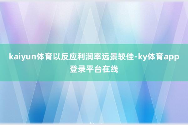 kaiyun体育以反应利润率远景较佳-ky体育app登录平台在线