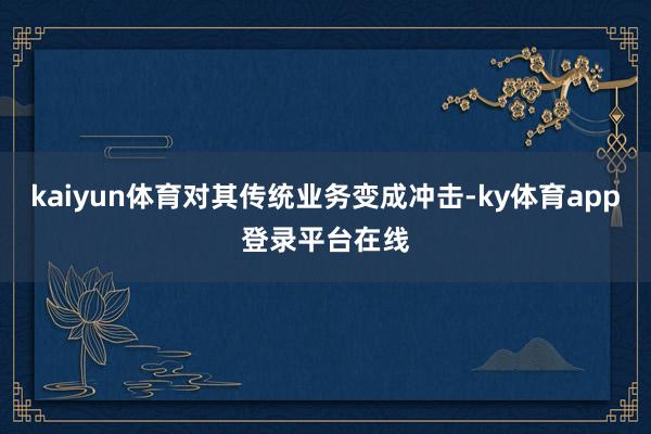 kaiyun体育对其传统业务变成冲击-ky体育app登录平台在线