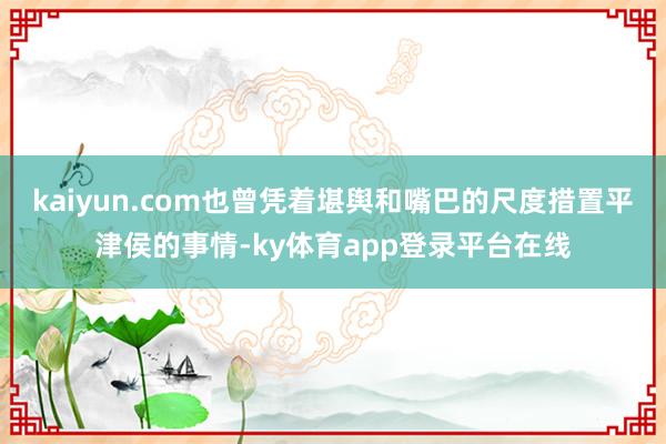 kaiyun.com也曾凭着堪舆和嘴巴的尺度措置平津侯的事情-ky体育app登录平台在线