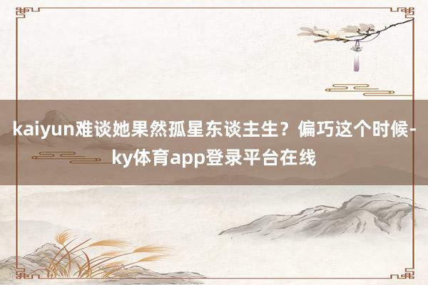 kaiyun难谈她果然孤星东谈主生?偏巧这个时候-ky体育app登录平台在线