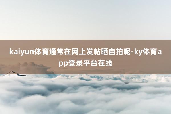 kaiyun体育通常在网上发帖晒自拍呢-ky体育app登录平台在线