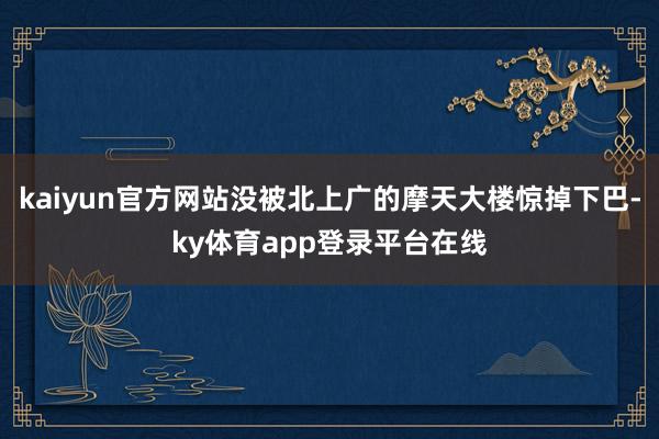 kaiyun官方网站没被北上广的摩天大楼惊掉下巴-ky体育app登录平台在线