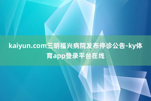 kaiyun.com三明福兴病院发布停诊公告-ky体育app登录平台在线