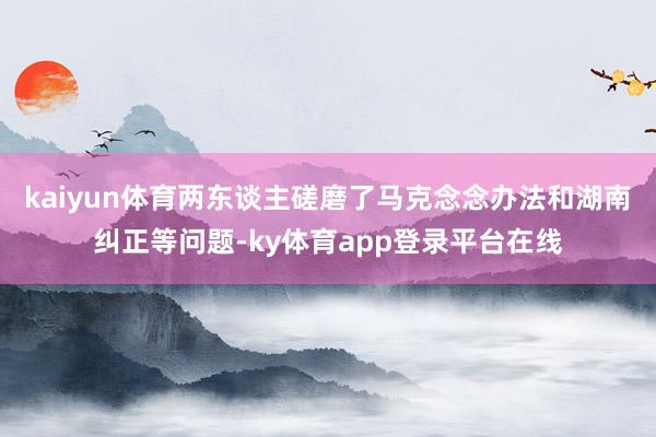 kaiyun体育两东谈主磋磨了马克念念办法和湖南纠正等问题-ky体育app登录平台在线