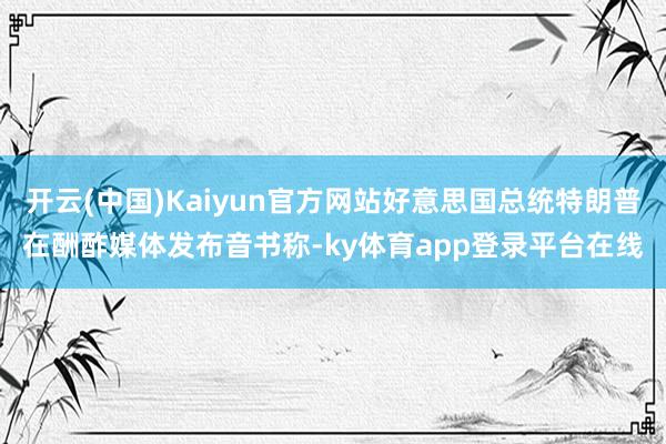 开云(中国)Kaiyun官方网站好意思国总统特朗普在酬酢媒体发布音书称-ky体育app登录平台在线