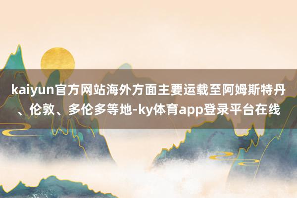 kaiyun官方网站海外方面主要运载至阿姆斯特丹、伦敦、多伦多等地-ky体育app登录平台在线