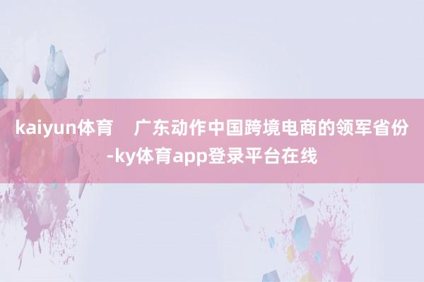 kaiyun体育    广东动作中国跨境电商的领军省份-ky体育app登录平台在线