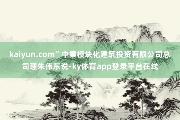 kaiyun.com”中集模块化建筑投资有限公司总司理朱伟东说-ky体育app登录平台在线