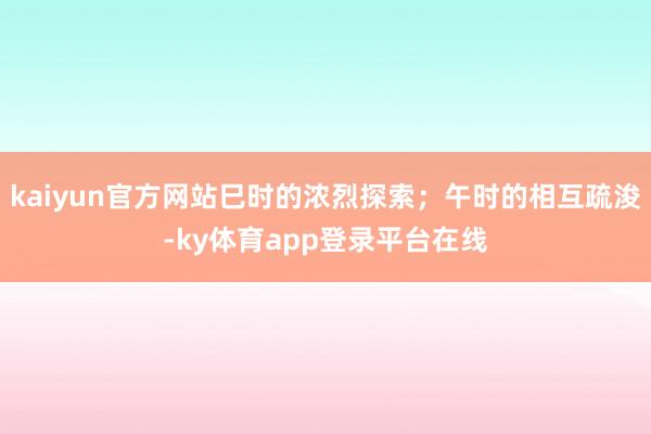 kaiyun官方网站巳时的浓烈探索；午时的相互疏浚-ky体育app登录平台在线