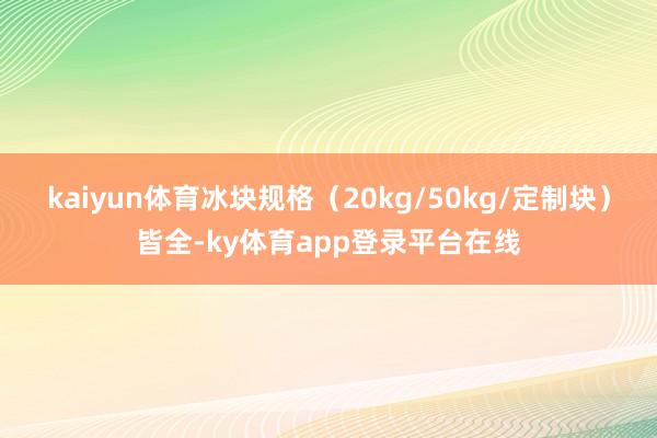 kaiyun体育冰块规格（20kg/50kg/定制块）皆全-ky体育app登录平台在线