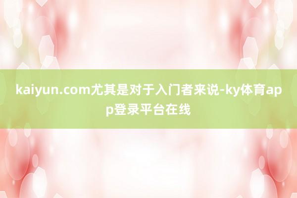 kaiyun.com尤其是对于入门者来说-ky体育app登录平台在线