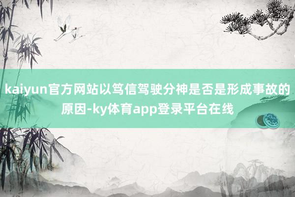 kaiyun官方网站以笃信驾驶分神是否是形成事故的原因-ky体育app登录平台在线