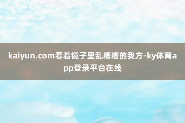 kaiyun.com看着镜子里乱糟糟的我方-ky体育app登录平台在线