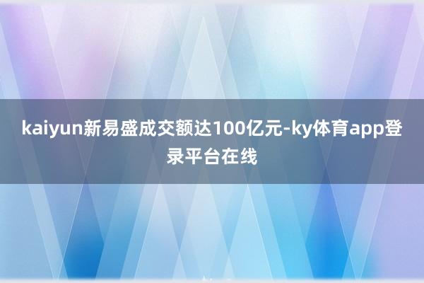 kaiyun新易盛成交额达100亿元-ky体育app登录平台在线