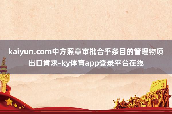 kaiyun.com中方照章审批合乎条目的管理物项出口肯求-ky体育app登录平台在线