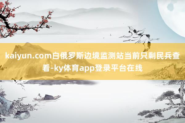 kaiyun.com白俄罗斯边境监测站当前只剩民兵查看-ky体育app登录平台在线