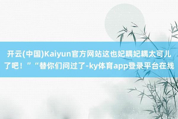 开云(中国)Kaiyun官方网站这也妃耦妃耦太可儿了吧!”“替你们问过了-ky体育app登录平台在线