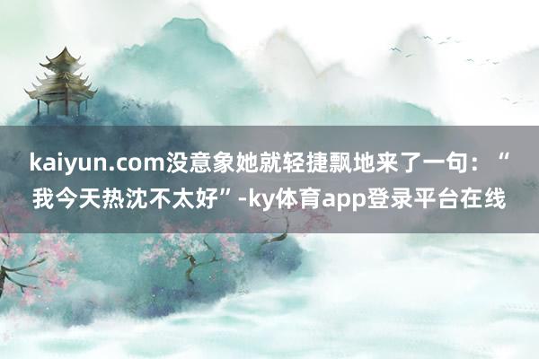 kaiyun.com没意象她就轻捷飘地来了一句：“我今天热沈不太好”-ky体育app登录平台在线